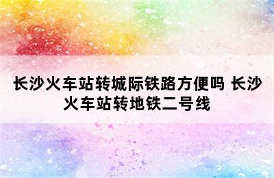 长沙火车站转城际铁路方便吗 长沙火车站转地铁二号线